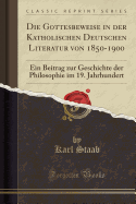 Die Gottesbeweise in Der Katholischen Deutschen Literatur Von 1850-1900: Ein Beitrag Zur Geschichte Der Philosophie Im 19. Jahrhundert (Classic Reprint)