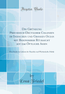 Die Gr?ndung Preu?isch-Deutscher Colonien Im Indischen Und Gro?en Ocean Mit Besonderer R?cksicht Auf Das ?ftliche Asien: Eine Studie Im Gebiete Der Handels-Und Wirthschafts-Politik (Classic Reprint)