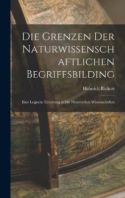 Die Grenzen Der Naturwissenschaftlichen Begriffsbilding: Eine Logische Einleitung in Die Historischen Wissenschaften - Rickert, Heinrich