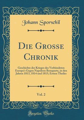 Die Grosse Chronik, Vol. 2: Geschichte Des Krieges Des Verb?ndeten Europa's Gegen Napoleon Bonaparte, in Den Jahren 1813, 1814 Und 1815; Ersten Theiles (Classic Reprint) - Sporschil, Johann