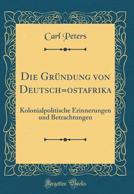 Die Grundung Von Deutsch=ostafrika: Kolonialpolitische Erinnerungen Und Betrachtungen (Classic Reprint) - Peters, Carl