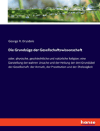 Die Grundzge der Gesellschaftswissenschaft: oder, physische, geschlechtliche und natrliche Religion; eine Darstellung der wahren Ursache und der Heilung der drei Grundbel der Gesellschaft: der Armuth, der Prostitution und der Ehelosigkeit