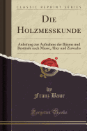 Die Holzmekunde: Anleitung zur Aufnahme der Bume und Bestnde nach Masse, Alter und Zuwachs (Classic Reprint)