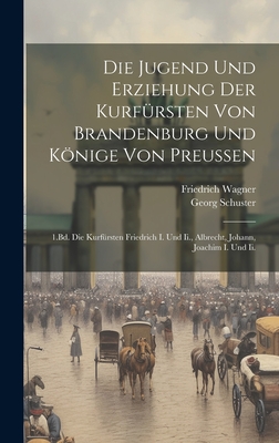 Die Jugend Und Erziehung Der Kurfrsten Von Brandenburg Und Knige Von Preussen: 1.Bd. Die Kurfrsten Friedrich I. Und Ii., Albrecht, Johann, Joachim I. Und Ii. - Wagner, Friedrich, and Schuster, Georg