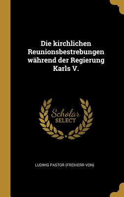 Die Kirchlichen Reunionsbestrebungen W?hrend Der Regierung Karls V. - Ludwig Pastor (Freiherr Von) (Creator)