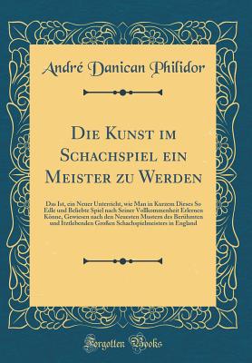 Die Kunst Im Schachspiel Ein Meister Zu Werden: Das Ist, Ein Neuer Unterricht, Wie Man in Kurzem Dieses So Edle Und Beliebte Spiel Nach Seiner Vollkommenheit Erlernen Knne, Gewiesen Nach Den Neuesten Mustern Des Ber?hmten Und Itztlebenden Gro?en Schac - Philidor, Andre Danican