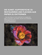 Die Kunst, Kupferstiche Zu Restauriren Und Flecken Aus Papier Zu Entfernen: Eine Anweisung, Schadhafte Und Beschmutzte Kupferstiche, Zeichnungen, Aquarelle U., Von Flecken Zu Befreien, Zu Bleichen, Zu Entfarben, Auszubessern Und Aufzubewahren, Sowie Flec