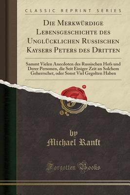 Die Merkw?rdige Lebensgeschichte Des Ungl?cklichen Russischen Kaysers Peters Des Dritten: Sammt Vielen Anecdoten Des Russischen Hofs Und Derer Personen, Die Seit Einiger Zeit an Solchem Geherrschet, Oder Sonst Viel Gegolten Haben (Classic Reprint) - Ranft, Michael