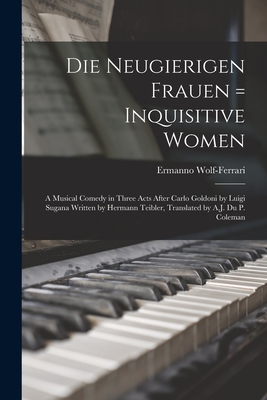 Die Neugierigen Frauen = Inquisitive Women; a Musical Comedy in Three Acts After Carlo Goldoni by Luigi Sugana Written by Hermann Teibler, Translated by A.J. Du P. Coleman - Wolf-Ferrari, Ermanno 1876-1948 (Creator)