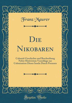 Die Nikobaren: Colonial-Geschichte und Beschreibung Nebst Motivirtem Vorschlage zur Colonisation Dieser Inseln Durch Preussen (Classic Reprint) - Maurer, Franz