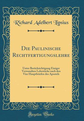 Die Paulinische Rechtfertigungslehre: Unter Ber?cksichtigung Einiger Verwandten Lehrst?cke Nach Den Vier Hauptbriefen Des Apostels (Classic Reprint) - Lipsius, Richard Adelbert