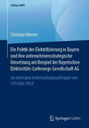 Die Politik Der Elektrifizierung in Bayern Und Ihre Unternehmensstrategische Umsetzung Am Beispiel Der Bayerischen Elektricit?ts-Lieferungs-Gesellschaft AG: Im Zentralen Untersuchungszeitraum Von 1914 Bis 1954