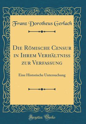 Die Rmische Censur in Ihrem Verh?ltni? Zur Verfassung: Eine Historische Untersuchung (Classic Reprint) - Gerlach, Franz Dorotheus