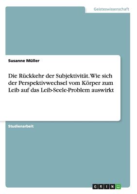 Die Rckkehr der Subjektivitt. Wie sich der Perspektivwechsel vom Krper zum Leib auf das Leib-Seele-Problem auswirkt - Mller, Susanne