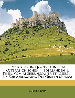 Die Regierung Josefs II. in Den Osterreichischen Niederlanden: I. Theil. Vom Regierungsantritt Josefs II. Bis Zur Abberufung Des Grafen Murray - Schlitter, Hanns