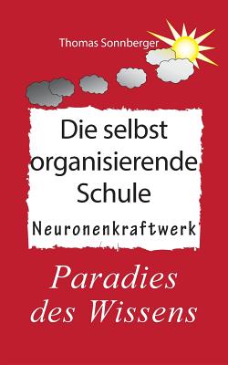 Die selbstorganisierende Schule: Paradies des Wissens, Neuronenkraftwerk, gl?ckliche Kinder, Gl?ckslieferung, Smart School - Sonnberger, Thomas