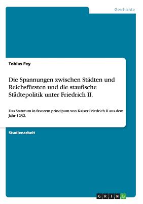 Die Spannungen zwischen St?dten und Reichsf?rsten und die staufische St?dtepolitik unter Friedrich II.: Das Statutum in favorem principum von Kaiser Friedrich II aus dem Jahr 1232. - Fey, Tobias