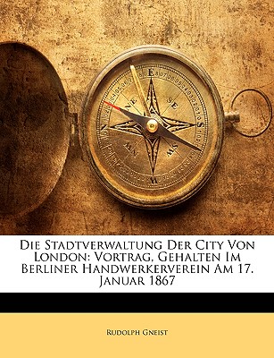 Die Stadtverwaltung Der City Von London: Vortrag, Gehalten Im Berliner Handwerkerverein Am 17. Januar 1867 - Von Gneist, Rudolf, Dr., and Gneist, Rudolph