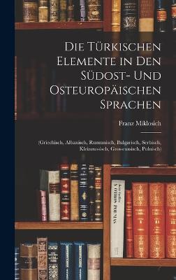 Die Trkischen Elemente in Den Sdost- Und Osteuropischen Sprachen: (Griechisch, Albanisch, Rumunisch, Bulgarisch, Serbisch, Kleinrussisch, Grossrussisch, Polnisch) - Miklosich, Franz