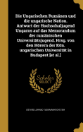 Die Ungarischen Rumanen Und Die Ungarische Nation. Antwort Der Hochschuljugend Ungarns Auf Das Memorandum Der Rumanischen Universitatsjugend. Hrsg. Von Den Horern Der Kon. Ungarischen Universitat in Budapest [Et Al.]