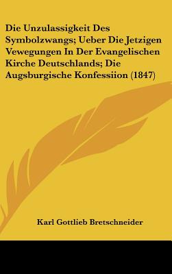 Die Unzulassigkeit Des Symbolzwangs; Ueber Die Jetzigen Vewegungen in Der Evangelischen Kirche Deutschlands; Die Augsburgische Konfessiion (1847) - Bretschneider, Karl Gottlieb