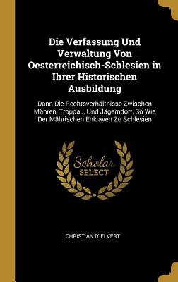 Die Verfassung Und Verwaltung Von Oesterreichisch-Schlesien in Ihrer Historischen Ausbildung: Dann Die Rechtsverhltnisse Zwischen Mhren, Troppau, Und Jgerndorf, So Wie Der Mhrischen Enklaven Zu Schlesien - Elvert, Christian D'