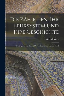 Die Zhiriten, ihr Lehrsystem und Ihre Geschichte: Beitrag zur Geschichte der Muhammedanischen Theol - Goldziher, Ignc