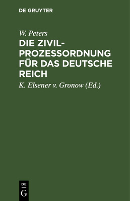 Die Zivilprozeordnung Fr Das Deutsche Reich: Mit Den Entscheidungen Des Reichsgerichts Und Den Einschlagenden Reichsrechtlichen Bestimmungen. Nebst Einem Das Gerichtsverfassungsgesetz Und Die Kostengesetze Enthaltenden Anhange - Peters, W, and Elsener V Gronow, K (Editor)