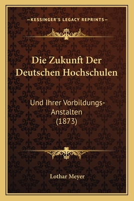 Die Zukunft Der Deutschen Hochschulen: Und Ihrer Vorbildungs-Anstalten (1873) - Meyer, Lothar