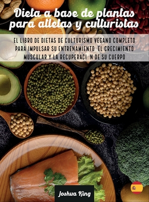 Dieta A Base De Plantas Para Atletas Y culturistas: El libro de dietas de culturismo vegano completo para impulsar su entrenamiento, el crecimiento muscular y la recuperaci?n de su cuerpo - King, Joshua