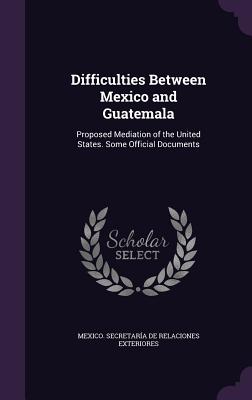 Difficulties Between Mexico and Guatemala: Proposed Mediation of the United States. Some Official Documents - Mexico Secretara de Relaciones Exteri (Creator)