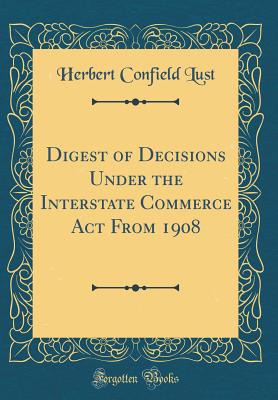 Digest of Decisions Under the Interstate Commerce ACT from 1908 (Classic Reprint) - Lust, Herbert Confield
