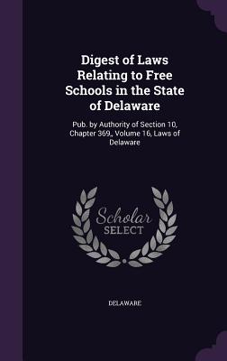 Digest of Laws Relating to Free Schools in the State of Delaware: Pub. by Authority of Section 10, Chapter 369, Volume 16, Laws of Delaware - Delaware