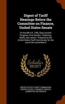 Digest of Tariff Hearings Before the Committee on Finance, United States Senate: On the Bill H.R. 7456, Sixty-seventh Congress, First Session. Testimony, Briefs, and Letters / Prepared by the United States Tariff Commission for the use of the Committee O - United States Tariff Commission (Creator), and United States Congress Senate Committ (Creator)