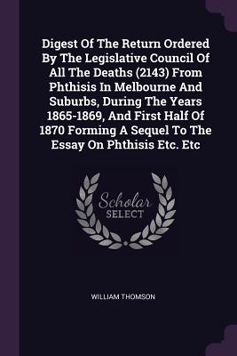 Digest Of The Return Ordered By The Legislative Council Of All The Deaths (2143) From Phthisis In Melbourne And Suburbs, During The Years 1865-1869, And First Half Of 1870 Forming A Sequel To The Essay On Phthisis Etc. Etc - Thomson, William, Sir
