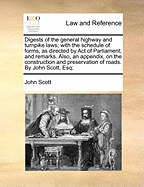 Digests of the General Highway and Turnpike Laws; With the Schedule of Forms, as Directed by Act of Parliament; And Remarks. Also, an Appendix, on the Construction and Preservation of Roads. by John Scott, Esq;