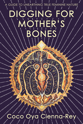 Digging for Mother's Bones: a guide to unearthing true feminine nature - Cienna-Rey, Coco Oya