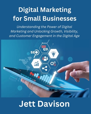Digital Marketing for Small Businesses: Understanding the Power of Digital Marketing and Unlocking Growth, Visibility, and Customer Engagement in the Digital Age - Davison, Jett