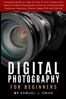 Digital Photography for Beginners: Complete Guide to Take Control of Your Camera and Improve Digital Photography Skills by Understanding Exposure, Aperture, Shutter Speed IOS and Editing - J Swan, Samuel