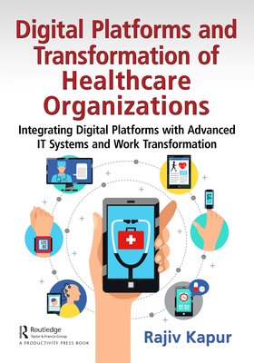 Digital Platforms and Transformation of Healthcare Organizations: Integrating Digital Platforms with Advanced IT Systems and Work Transformation - Kapur, Rajiv