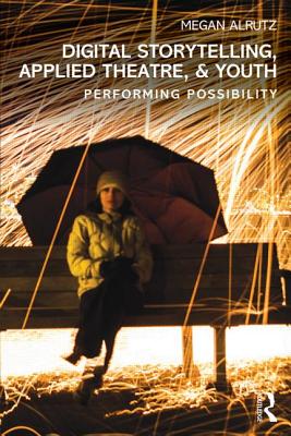 Digital Storytelling, Applied Theatre, & Youth: Performing Possibility - Alrutz, Megan