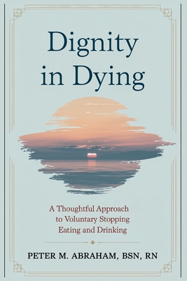 Dignity in Dying: A Thoughtful Approach to Voluntary Stopping Eating and Drinking - Abraham, Peter M