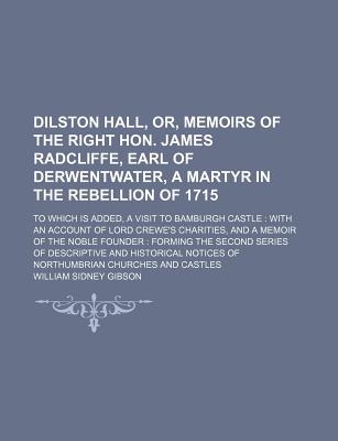 Dilston Hall, Or, Memoirs of the Right Hon. James Radcliffe, Earl of Derwentwater, a Martyr in the Rebellion of 1715: to Which Is Added, a Visit to Bamburgh Castle: With an Account of Lord Crewe's Charities, and a Memoir of the Noble Founder: Forming th - Gibson, William Sidney (Creator)