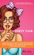 Dirty Talk: A Simple Guide on How to Talk Dirty, Become More Confident, and Improve Your Sex Life Using Only Dirty Words: (Over 369 Examples of Dirty Talk Included-Guaranteed to Drive Him Wild)