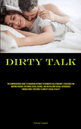 Dirty Talk: The Comprehensive Guide To Enhancing Intimacy In Romantic Relationships: Strategies For Igniting Passion, Exploring Sexual Desires, And Revitalising Sexual Experiences Through Novel Positions To Amplify Sexual Vitality