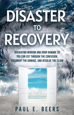 Disaster to Recovery: Navigating Window and Door Damage So You Can Cut Through the Confusion, Document the Damage, and Resolve the Claim - Beers, Paul E