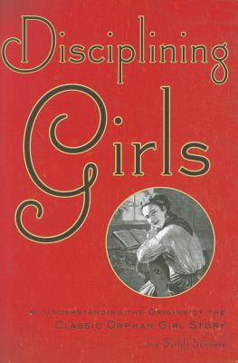 Disciplining Girls: Understanding the Origins of the Classic Orphan Girl Story - Sanders, Joe Sutliff