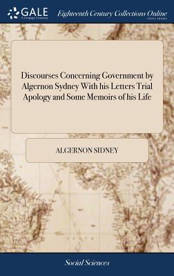 Discourses Concerning Government by Algernon Sydney With his Letters Trial Apology and Some Memoirs of his Life - Sidney, Algernon