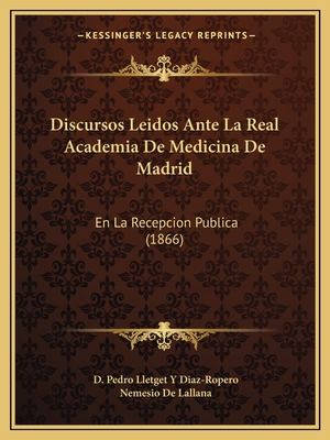 Discursos Leidos Ante La Real Academia de Medicina de Madrid: En La Recepcion Publica (1866) - Diaz-Ropero, D Pedro Lletget y, and De Lallana, Nemesio