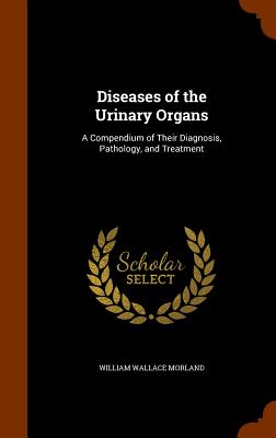 Diseases of the Urinary Organs: A Compendium of Their Diagnosis, Pathology, and Treatment - Morland, William Wallace